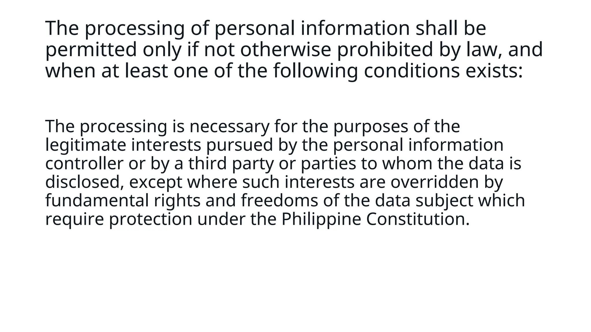 The processing of personal information shall be
permitted only if not otherwise prohibited by law, and
when at least one of the following conditions exists:
The processing is necessary for the purposes of the
legitimate interests pursued by the personal information
controller or by a third party or parties to whom the data is
disclosed, except where such interests are overridden by
fundamental rights and freedoms of the data subject which
require protection under the Philippine Constitution.
 