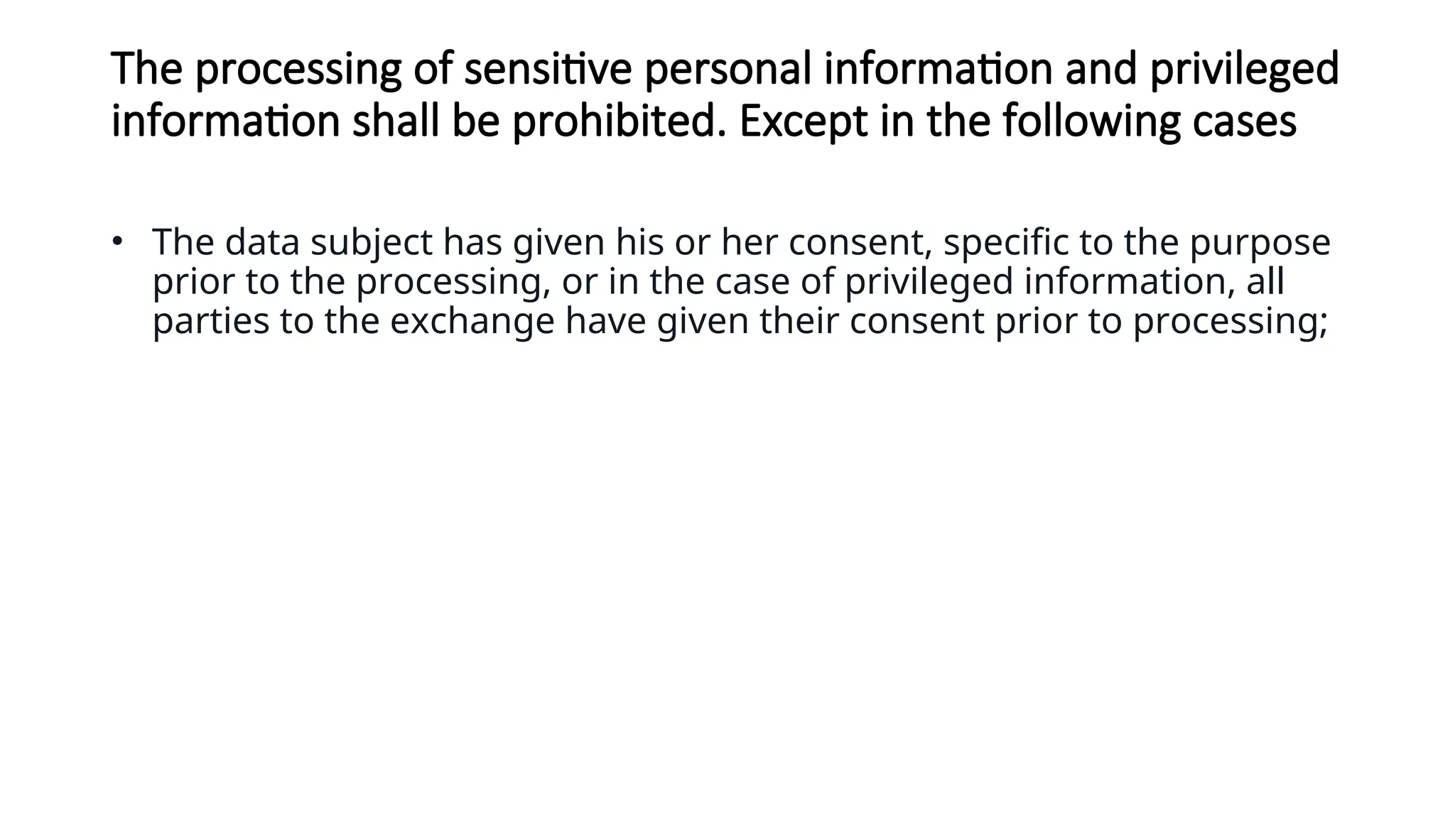The processing of sensitive personal information and privileged
information shall be prohibited. Except in the following cases
• The data subject has given his or her consent, specific to the purpose
prior to the processing, or in the case of privileged information, all
parties to the exchange have given their consent prior to processing;
 