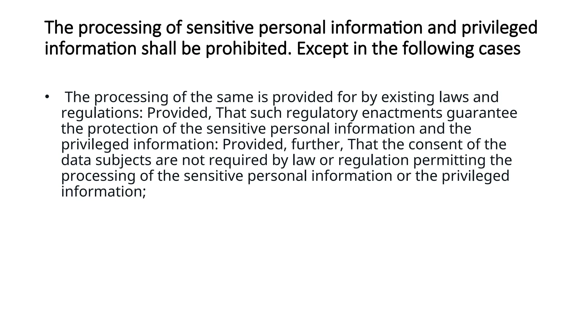 The processing of sensitive personal information and privileged
information shall be prohibited. Except in the following cases
• The processing of the same is provided for by existing laws and
regulations: Provided, That such regulatory enactments guarantee
the protection of the sensitive personal information and the
privileged information: Provided, further, That the consent of the
data subjects are not required by law or regulation permitting the
processing of the sensitive personal information or the privileged
information;
 