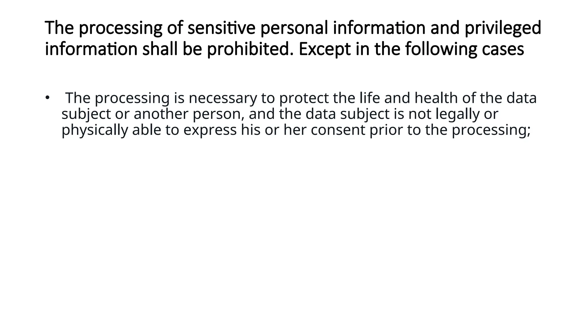The processing of sensitive personal information and privileged
information shall be prohibited. Except in the following cases
• The processing is necessary to protect the life and health of the data
subject or another person, and the data subject is not legally or
physically able to express his or her consent prior to the processing;
 