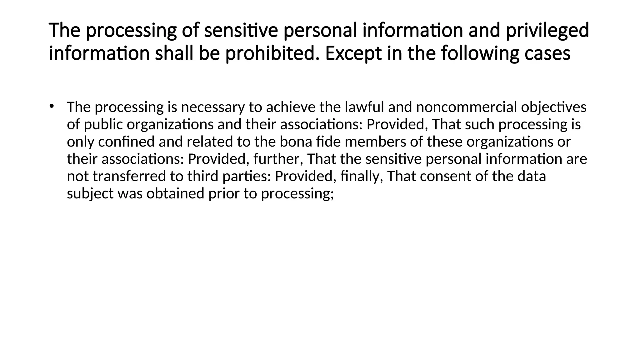 The processing of sensitive personal information and privileged
information shall be prohibited. Except in the following cases
• The processing is necessary to achieve the lawful and noncommercial objectives
of public organizations and their associations: Provided, That such processing is
only confined and related to the bona fide members of these organizations or
their associations: Provided, further, That the sensitive personal information are
not transferred to third parties: Provided, finally, That consent of the data
subject was obtained prior to processing;
 