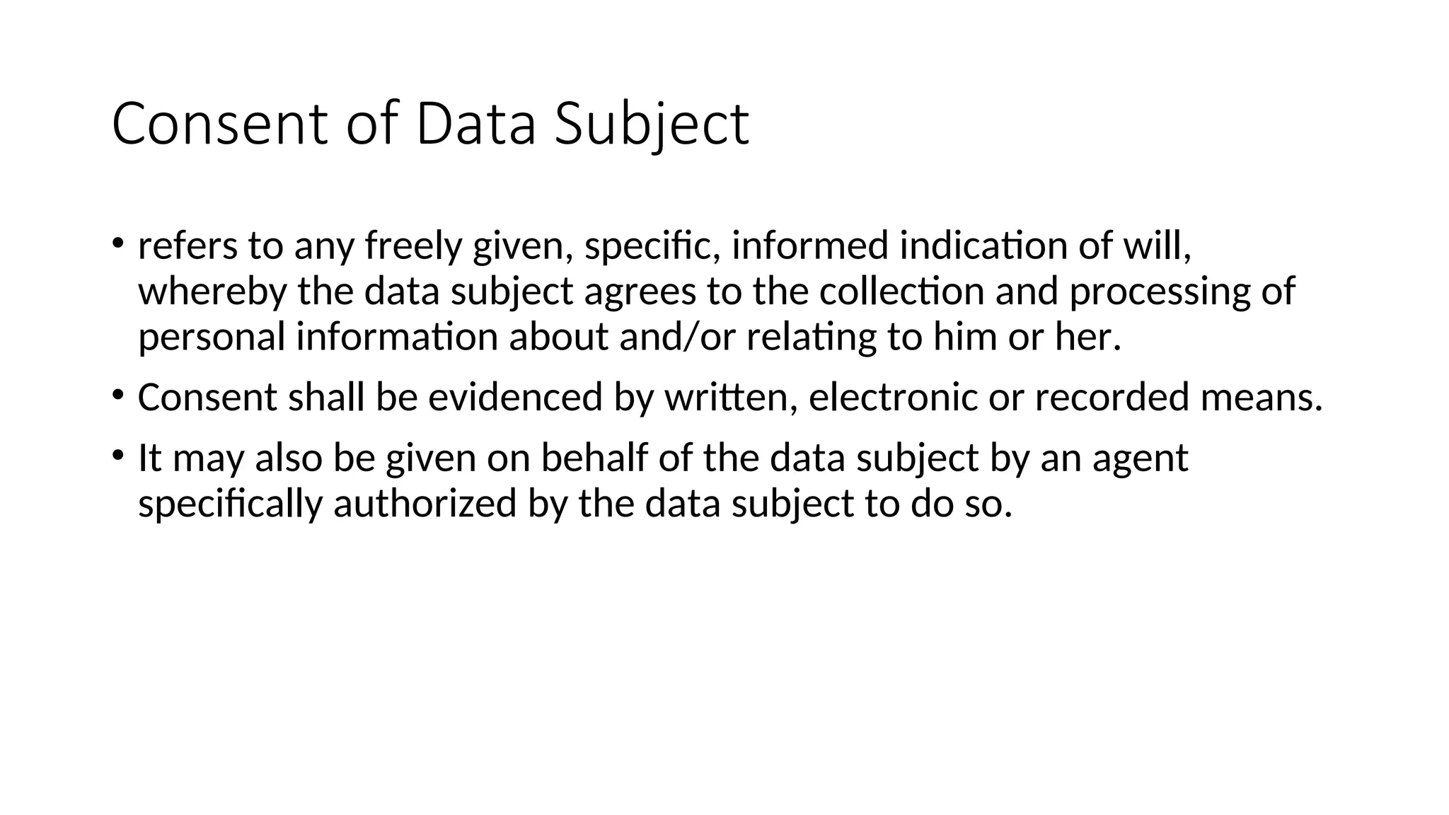 Consent of Data Subject
• refers to any freely given, specific, informed indication of will,
whereby the data subject agrees to the collection and processing of
personal information about and/or relating to him or her.
• Consent shall be evidenced by written, electronic or recorded means.
• It may also be given on behalf of the data subject by an agent
specifically authorized by the data subject to do so.
 