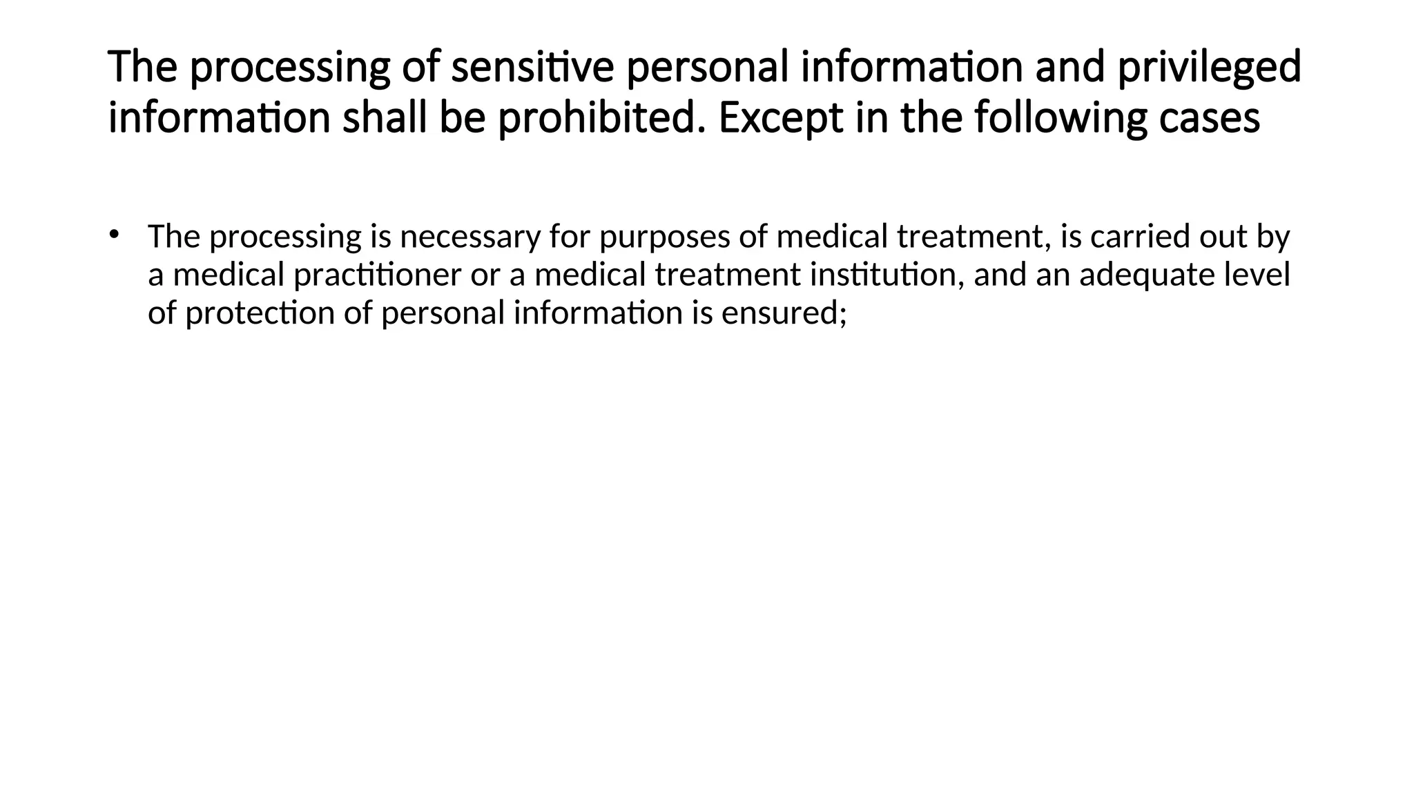The processing of sensitive personal information and privileged
information shall be prohibited. Except in the following cases
• The processing is necessary for purposes of medical treatment, is carried out by
a medical practitioner or a medical treatment institution, and an adequate level
of protection of personal information is ensured;
 