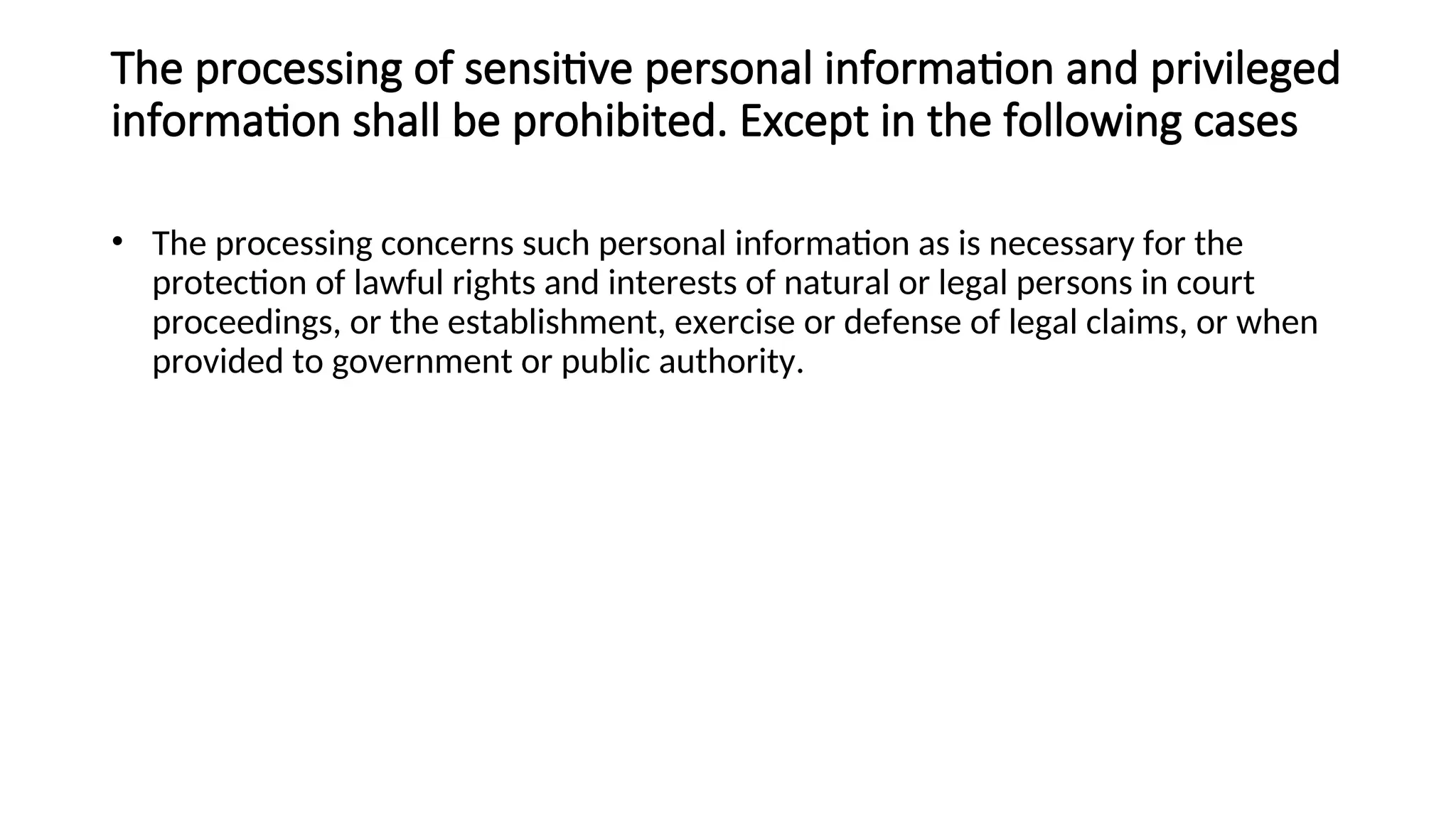 The processing of sensitive personal information and privileged
information shall be prohibited. Except in the following cases
• The processing concerns such personal information as is necessary for the
protection of lawful rights and interests of natural or legal persons in court
proceedings, or the establishment, exercise or defense of legal claims, or when
provided to government or public authority.
 