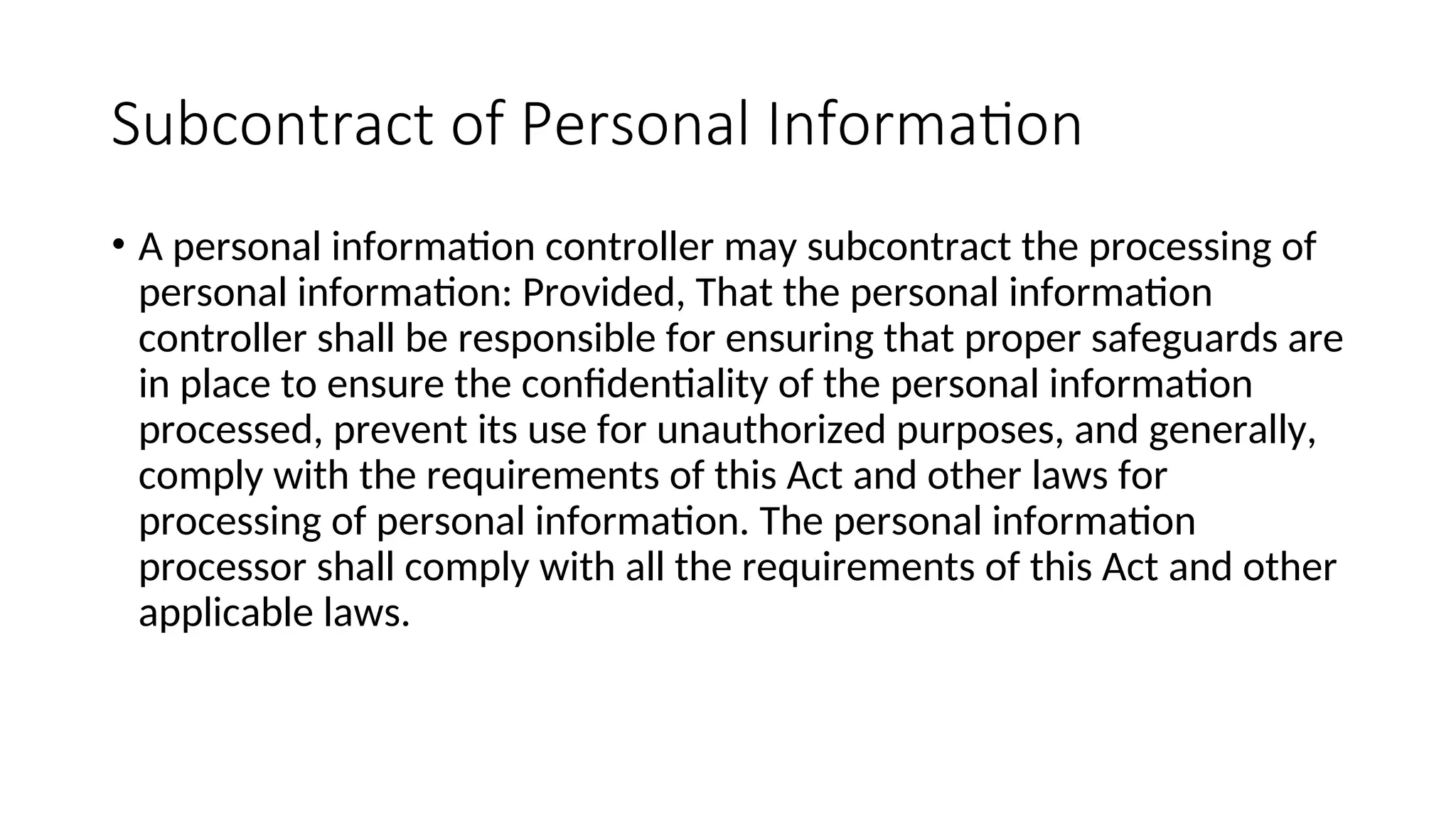 Subcontract of Personal Information
• A personal information controller may subcontract the processing of
personal information: Provided, That the personal information
controller shall be responsible for ensuring that proper safeguards are
in place to ensure the confidentiality of the personal information
processed, prevent its use for unauthorized purposes, and generally,
comply with the requirements of this Act and other laws for
processing of personal information. The personal information
processor shall comply with all the requirements of this Act and other
applicable laws.
 
