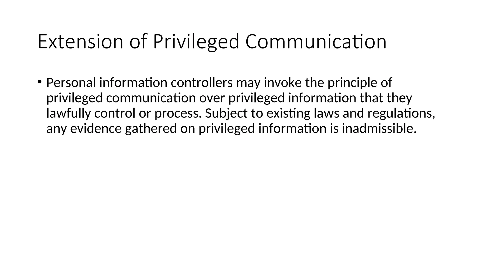 Extension of Privileged Communication
• Personal information controllers may invoke the principle of
privileged communication over privileged information that they
lawfully control or process. Subject to existing laws and regulations,
any evidence gathered on privileged information is inadmissible.
 