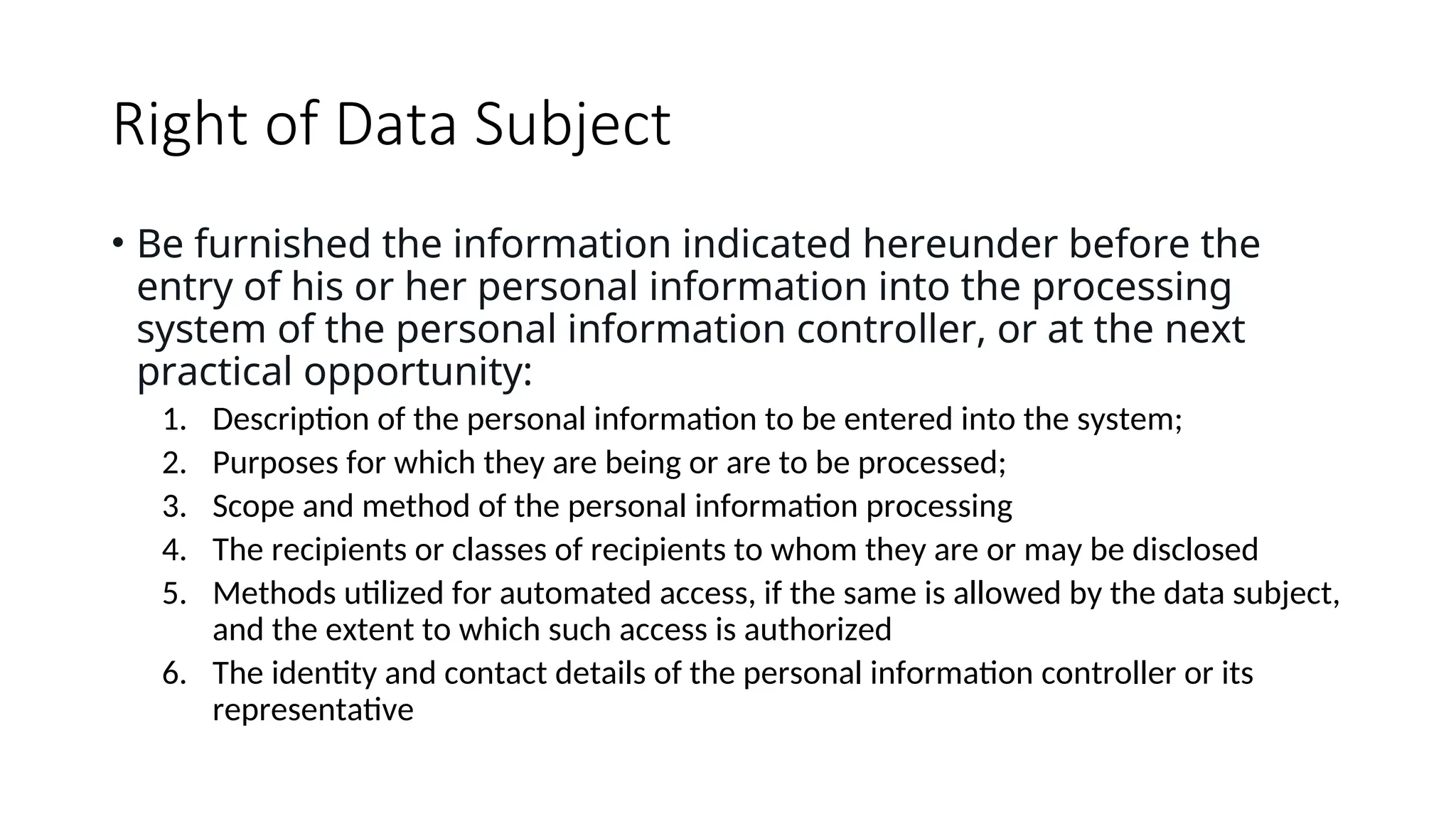 Right of Data Subject
• Be furnished the information indicated hereunder before the
entry of his or her personal information into the processing
system of the personal information controller, or at the next
practical opportunity:
1. Description of the personal information to be entered into the system;
2. Purposes for which they are being or are to be processed;
3. Scope and method of the personal information processing
4. The recipients or classes of recipients to whom they are or may be disclosed
5. Methods utilized for automated access, if the same is allowed by the data subject,
and the extent to which such access is authorized
6. The identity and contact details of the personal information controller or its
representative
 