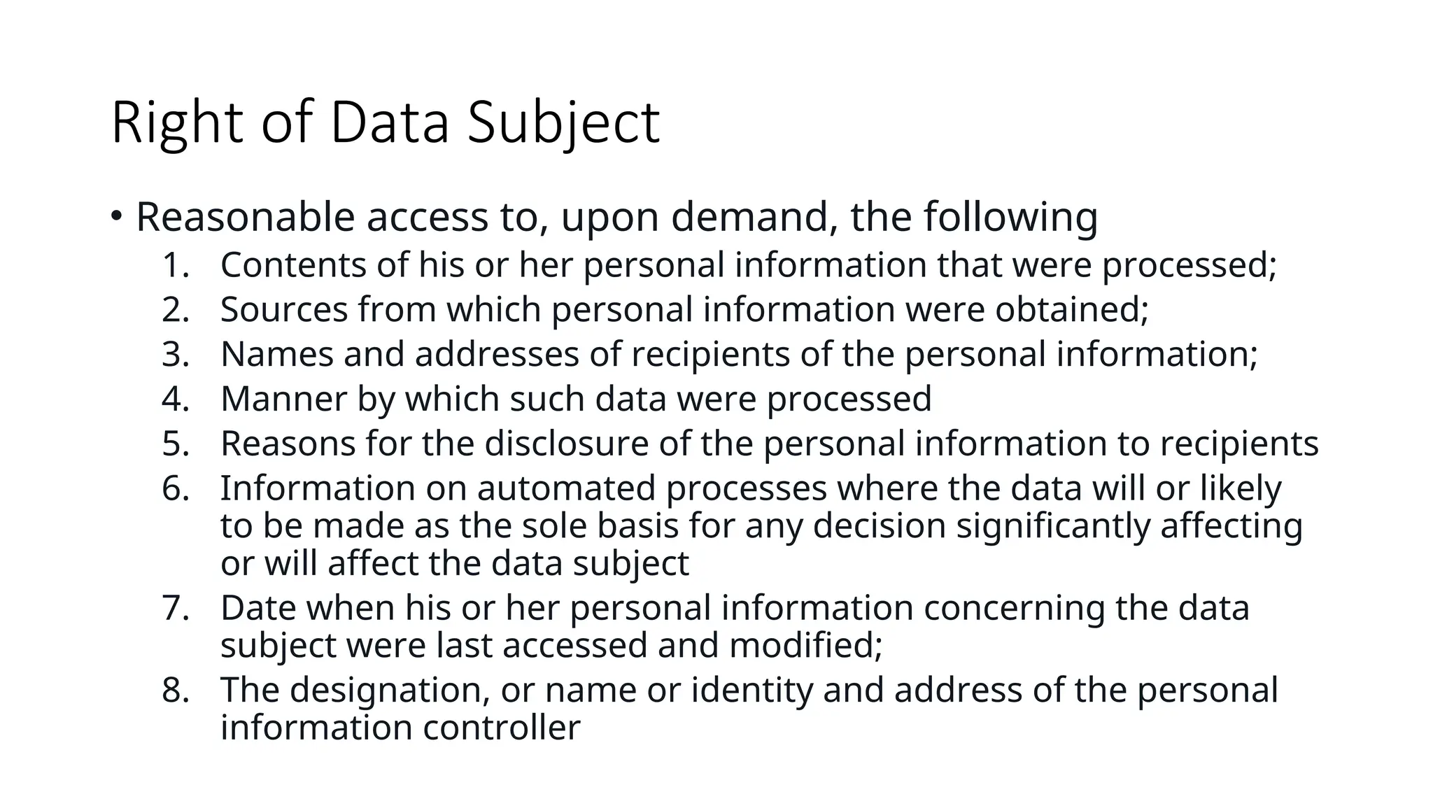 Right of Data Subject
• Reasonable access to, upon demand, the following
1. Contents of his or her personal information that were processed;
2. Sources from which personal information were obtained;
3. Names and addresses of recipients of the personal information;
4. Manner by which such data were processed
5. Reasons for the disclosure of the personal information to recipients
6. Information on automated processes where the data will or likely
to be made as the sole basis for any decision significantly affecting
or will affect the data subject
7. Date when his or her personal information concerning the data
subject were last accessed and modified;
8. The designation, or name or identity and address of the personal
information controller
 