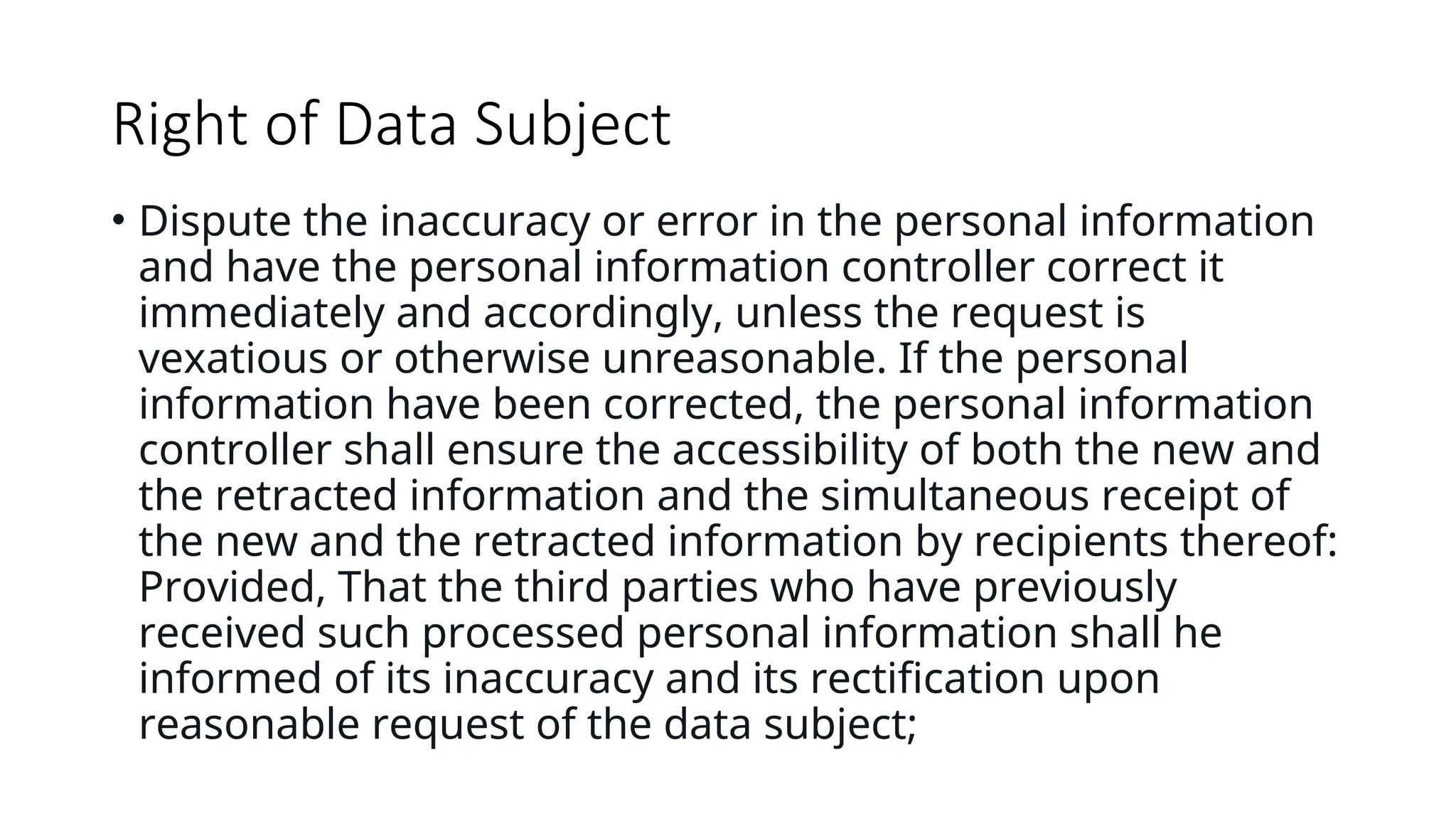 Right of Data Subject
• Dispute the inaccuracy or error in the personal information
and have the personal information controller correct it
immediately and accordingly, unless the request is
vexatious or otherwise unreasonable. If the personal
information have been corrected, the personal information
controller shall ensure the accessibility of both the new and
the retracted information and the simultaneous receipt of
the new and the retracted information by recipients thereof:
Provided, That the third parties who have previously
received such processed personal information shall he
informed of its inaccuracy and its rectification upon
reasonable request of the data subject;
 