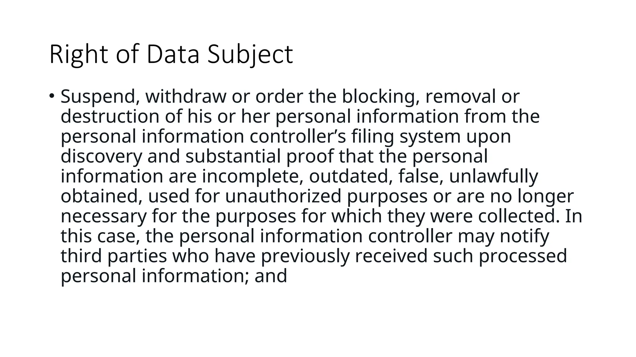 Right of Data Subject
• Suspend, withdraw or order the blocking, removal or
destruction of his or her personal information from the
personal information controller’s filing system upon
discovery and substantial proof that the personal
information are incomplete, outdated, false, unlawfully
obtained, used for unauthorized purposes or are no longer
necessary for the purposes for which they were collected. In
this case, the personal information controller may notify
third parties who have previously received such processed
personal information; and
 