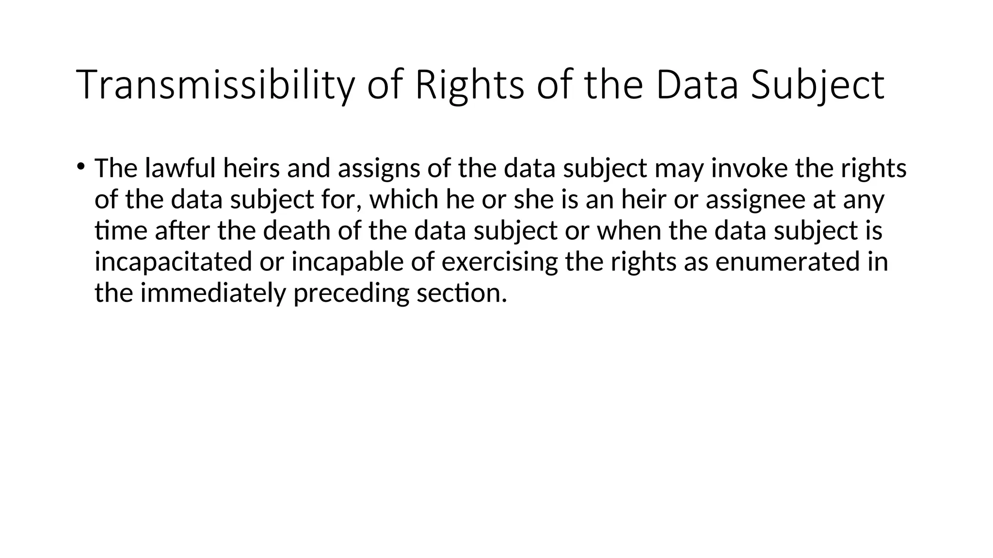 Transmissibility of Rights of the Data Subject
• The lawful heirs and assigns of the data subject may invoke the rights
of the data subject for, which he or she is an heir or assignee at any
time after the death of the data subject or when the data subject is
incapacitated or incapable of exercising the rights as enumerated in
the immediately preceding section.
 