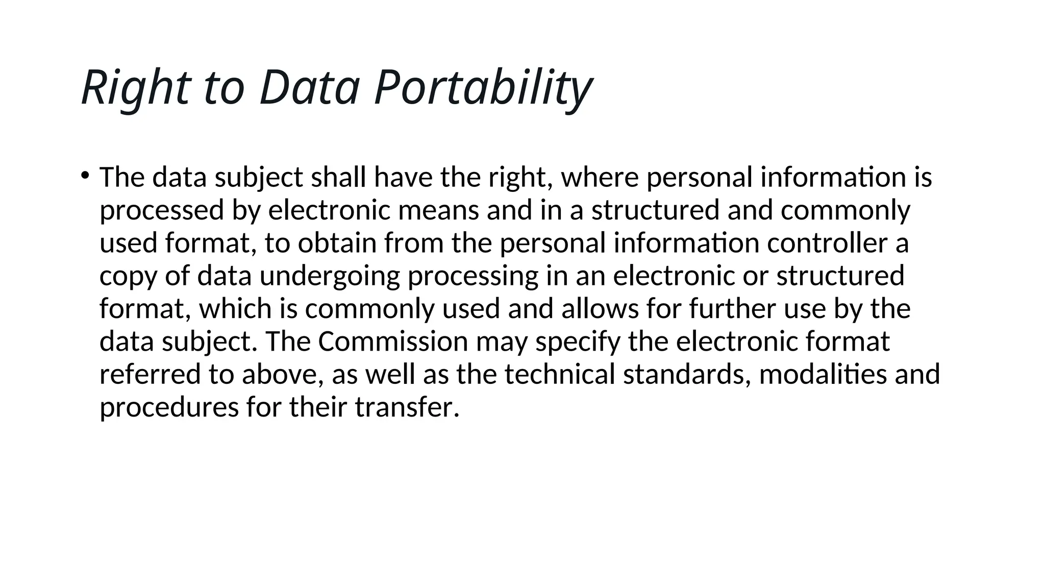 Right to Data Portability
• The data subject shall have the right, where personal information is
processed by electronic means and in a structured and commonly
used format, to obtain from the personal information controller a
copy of data undergoing processing in an electronic or structured
format, which is commonly used and allows for further use by the
data subject. The Commission may specify the electronic format
referred to above, as well as the technical standards, modalities and
procedures for their transfer.
 