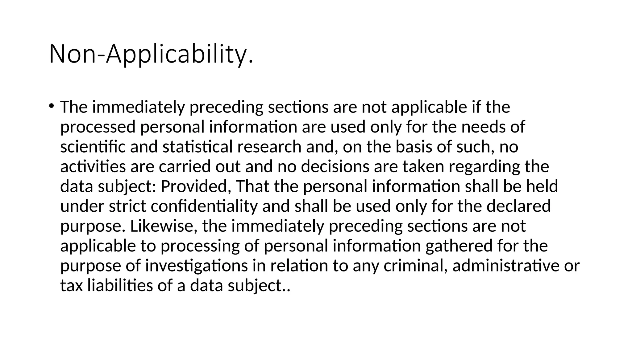 Non-Applicability.
• The immediately preceding sections are not applicable if the
processed personal information are used only for the needs of
scientific and statistical research and, on the basis of such, no
activities are carried out and no decisions are taken regarding the
data subject: Provided, That the personal information shall be held
under strict confidentiality and shall be used only for the declared
purpose. Likewise, the immediately preceding sections are not
applicable to processing of personal information gathered for the
purpose of investigations in relation to any criminal, administrative or
tax liabilities of a data subject..
 