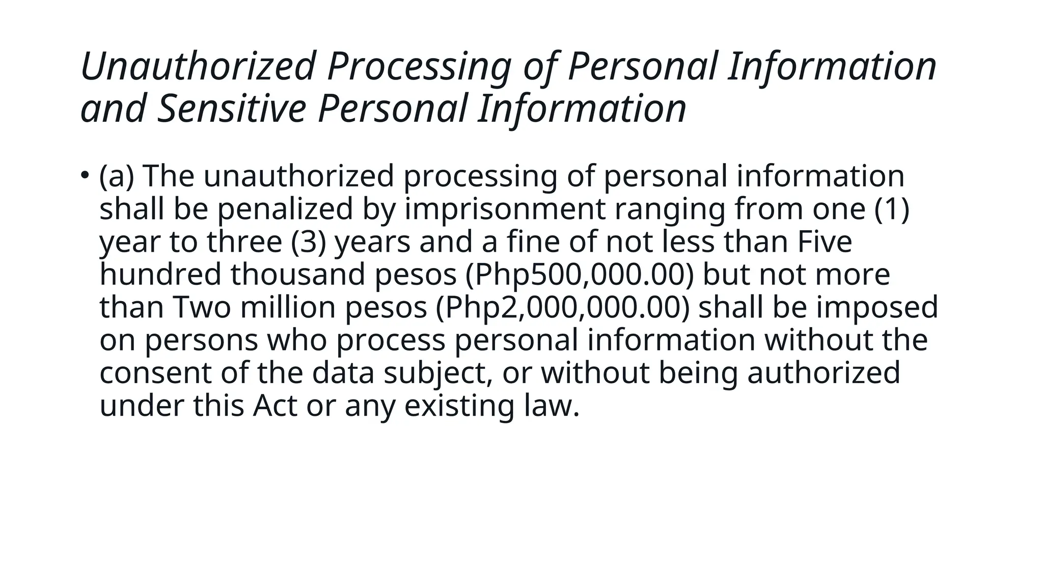 Unauthorized Processing of Personal Information
and Sensitive Personal Information
• (a) The unauthorized processing of personal information
shall be penalized by imprisonment ranging from one (1)
year to three (3) years and a fine of not less than Five
hundred thousand pesos (Php500,000.00) but not more
than Two million pesos (Php2,000,000.00) shall be imposed
on persons who process personal information without the
consent of the data subject, or without being authorized
under this Act or any existing law.
 