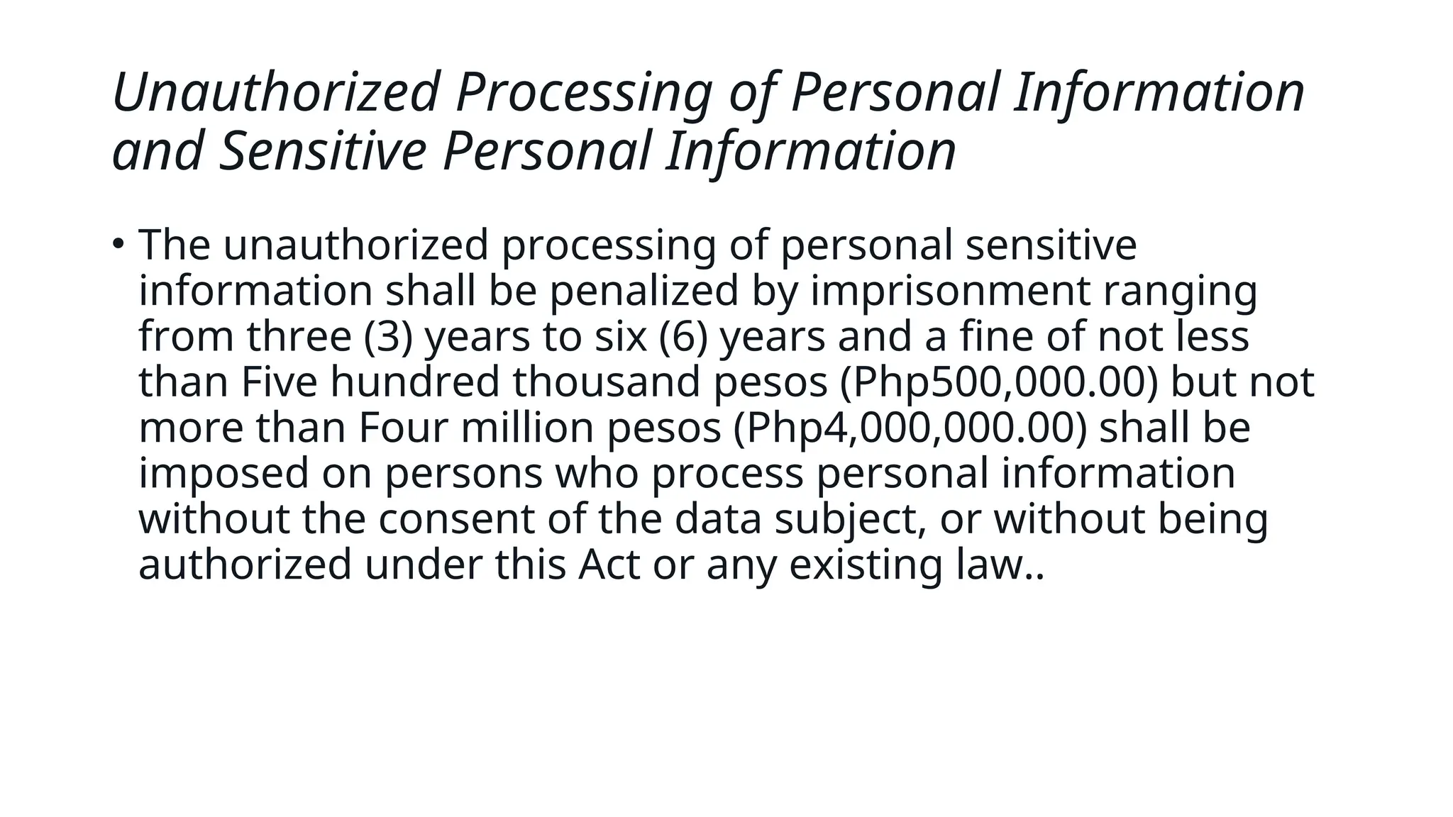 Unauthorized Processing of Personal Information
and Sensitive Personal Information
• The unauthorized processing of personal sensitive
information shall be penalized by imprisonment ranging
from three (3) years to six (6) years and a fine of not less
than Five hundred thousand pesos (Php500,000.00) but not
more than Four million pesos (Php4,000,000.00) shall be
imposed on persons who process personal information
without the consent of the data subject, or without being
authorized under this Act or any existing law..
 