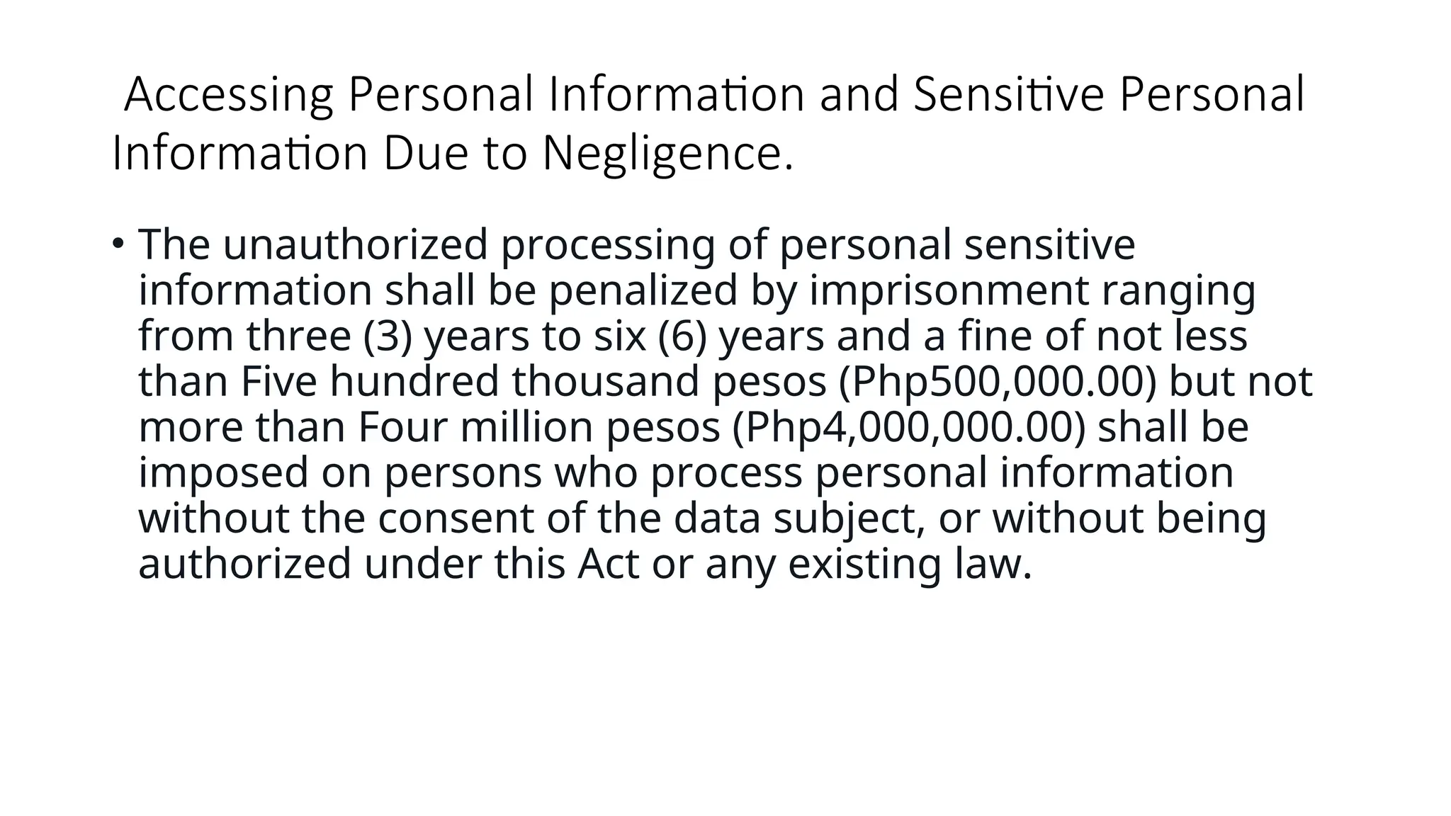 Accessing Personal Information and Sensitive Personal
Information Due to Negligence.
• The unauthorized processing of personal sensitive
information shall be penalized by imprisonment ranging
from three (3) years to six (6) years and a fine of not less
than Five hundred thousand pesos (Php500,000.00) but not
more than Four million pesos (Php4,000,000.00) shall be
imposed on persons who process personal information
without the consent of the data subject, or without being
authorized under this Act or any existing law.
 