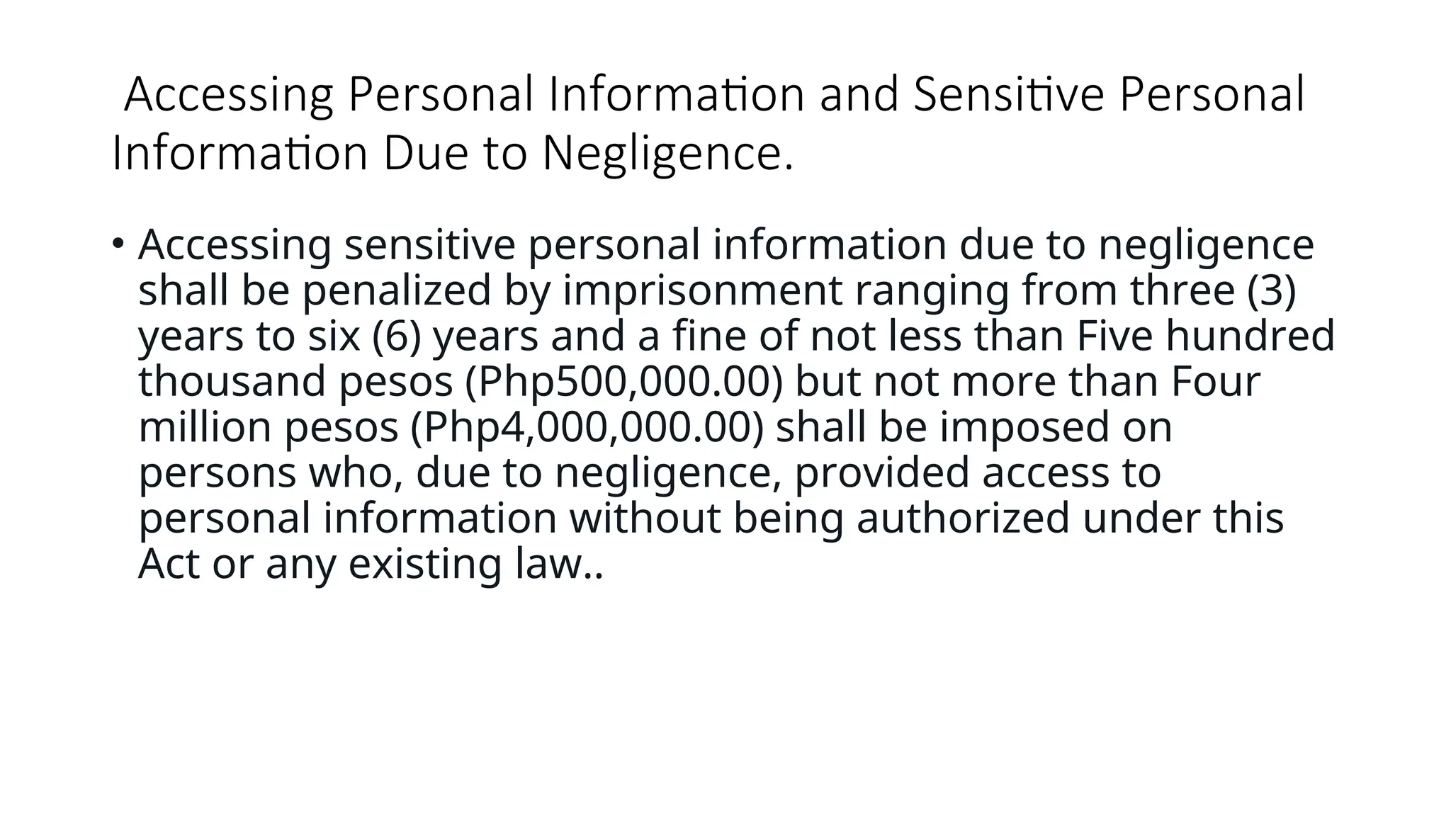 Accessing Personal Information and Sensitive Personal
Information Due to Negligence.
• Accessing sensitive personal information due to negligence
shall be penalized by imprisonment ranging from three (3)
years to six (6) years and a fine of not less than Five hundred
thousand pesos (Php500,000.00) but not more than Four
million pesos (Php4,000,000.00) shall be imposed on
persons who, due to negligence, provided access to
personal information without being authorized under this
Act or any existing law..
 