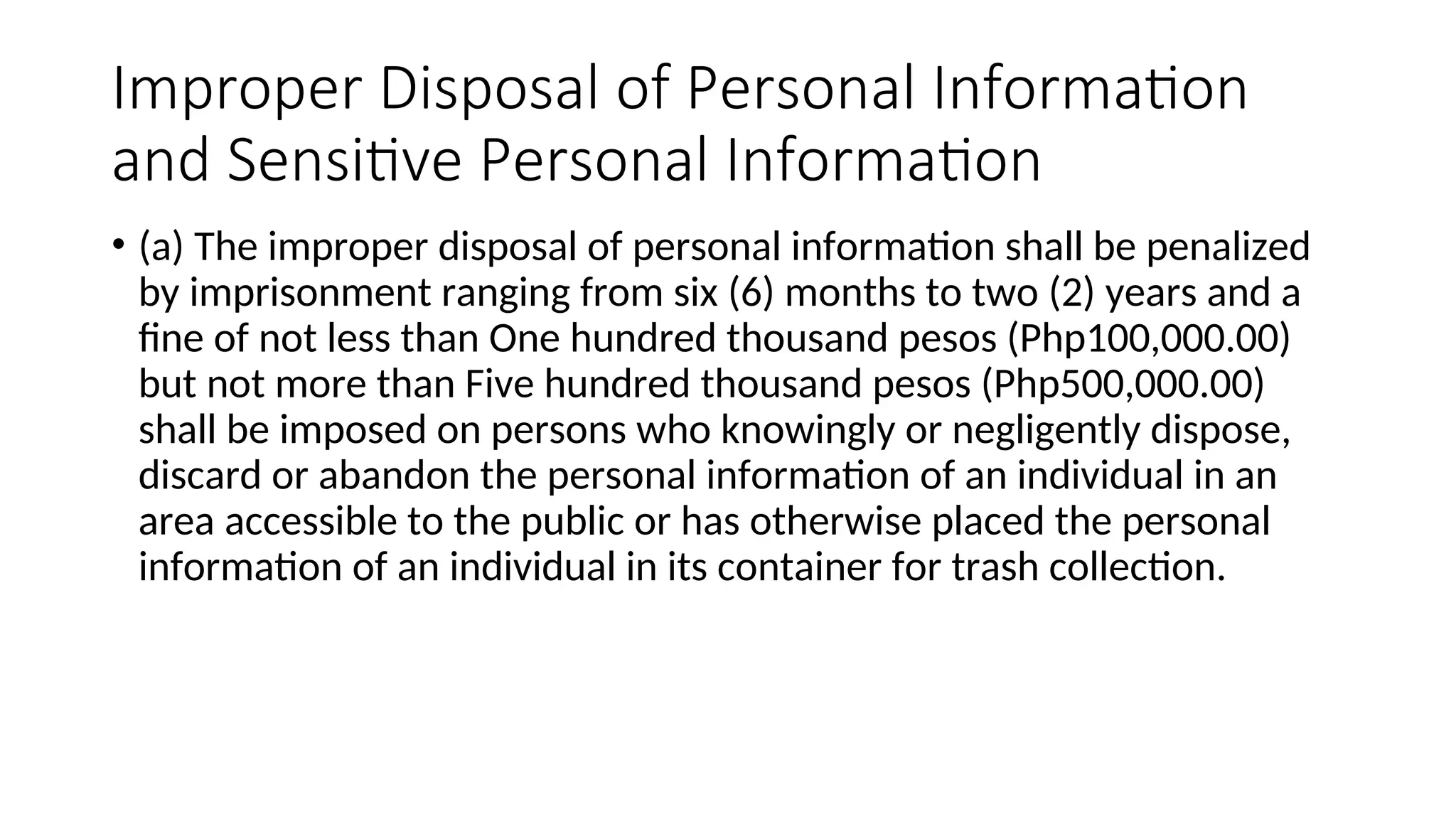 Improper Disposal of Personal Information
and Sensitive Personal Information
• (a) The improper disposal of personal information shall be penalized
by imprisonment ranging from six (6) months to two (2) years and a
fine of not less than One hundred thousand pesos (Php100,000.00)
but not more than Five hundred thousand pesos (Php500,000.00)
shall be imposed on persons who knowingly or negligently dispose,
discard or abandon the personal information of an individual in an
area accessible to the public or has otherwise placed the personal
information of an individual in its container for trash collection.
 