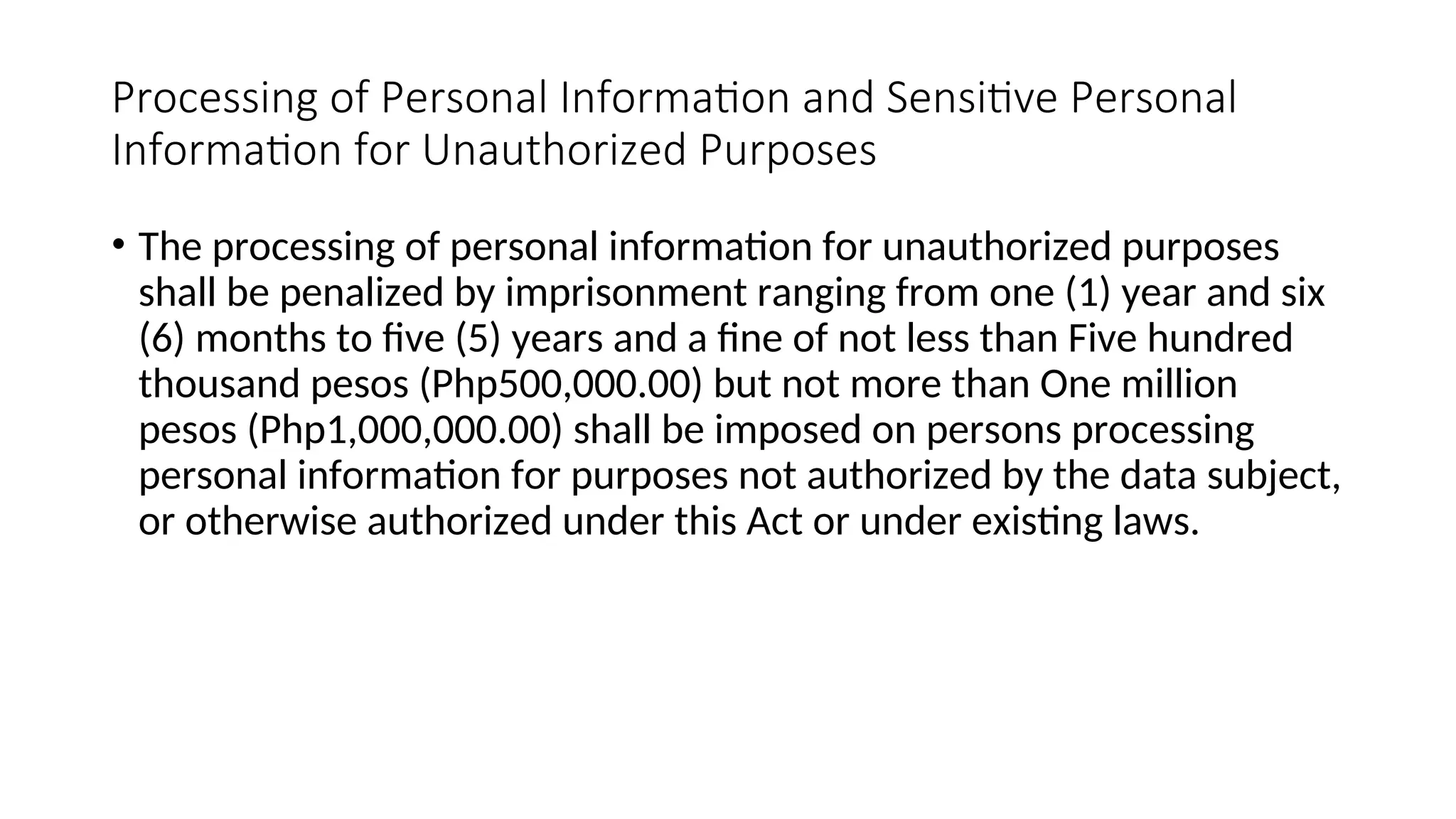 Processing of Personal Information and Sensitive Personal
Information for Unauthorized Purposes
• The processing of personal information for unauthorized purposes
shall be penalized by imprisonment ranging from one (1) year and six
(6) months to five (5) years and a fine of not less than Five hundred
thousand pesos (Php500,000.00) but not more than One million
pesos (Php1,000,000.00) shall be imposed on persons processing
personal information for purposes not authorized by the data subject,
or otherwise authorized under this Act or under existing laws.
 