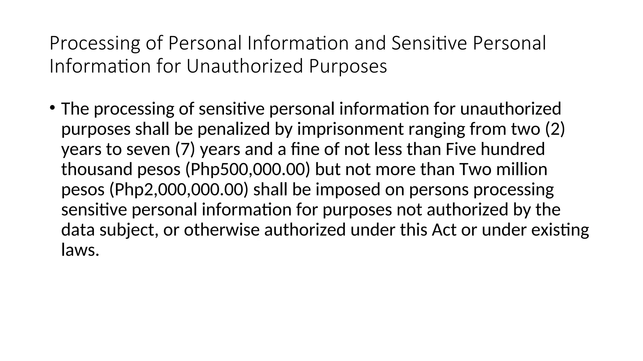Processing of Personal Information and Sensitive Personal
Information for Unauthorized Purposes
• The processing of sensitive personal information for unauthorized
purposes shall be penalized by imprisonment ranging from two (2)
years to seven (7) years and a fine of not less than Five hundred
thousand pesos (Php500,000.00) but not more than Two million
pesos (Php2,000,000.00) shall be imposed on persons processing
sensitive personal information for purposes not authorized by the
data subject, or otherwise authorized under this Act or under existing
laws.
 