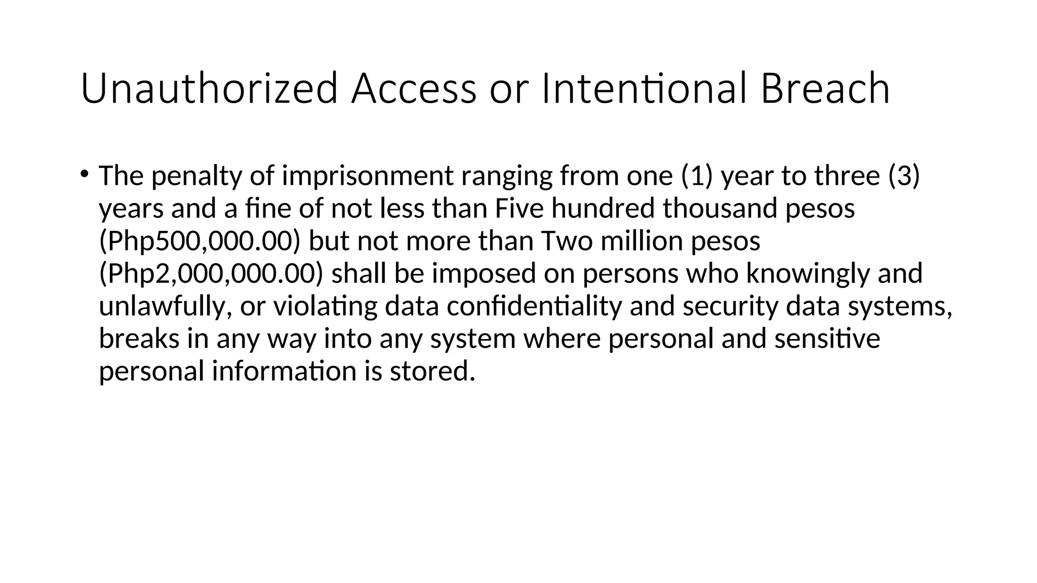 Unauthorized Access or Intentional Breach
• The penalty of imprisonment ranging from one (1) year to three (3)
years and a fine of not less than Five hundred thousand pesos
(Php500,000.00) but not more than Two million pesos
(Php2,000,000.00) shall be imposed on persons who knowingly and
unlawfully, or violating data confidentiality and security data systems,
breaks in any way into any system where personal and sensitive
personal information is stored.
 