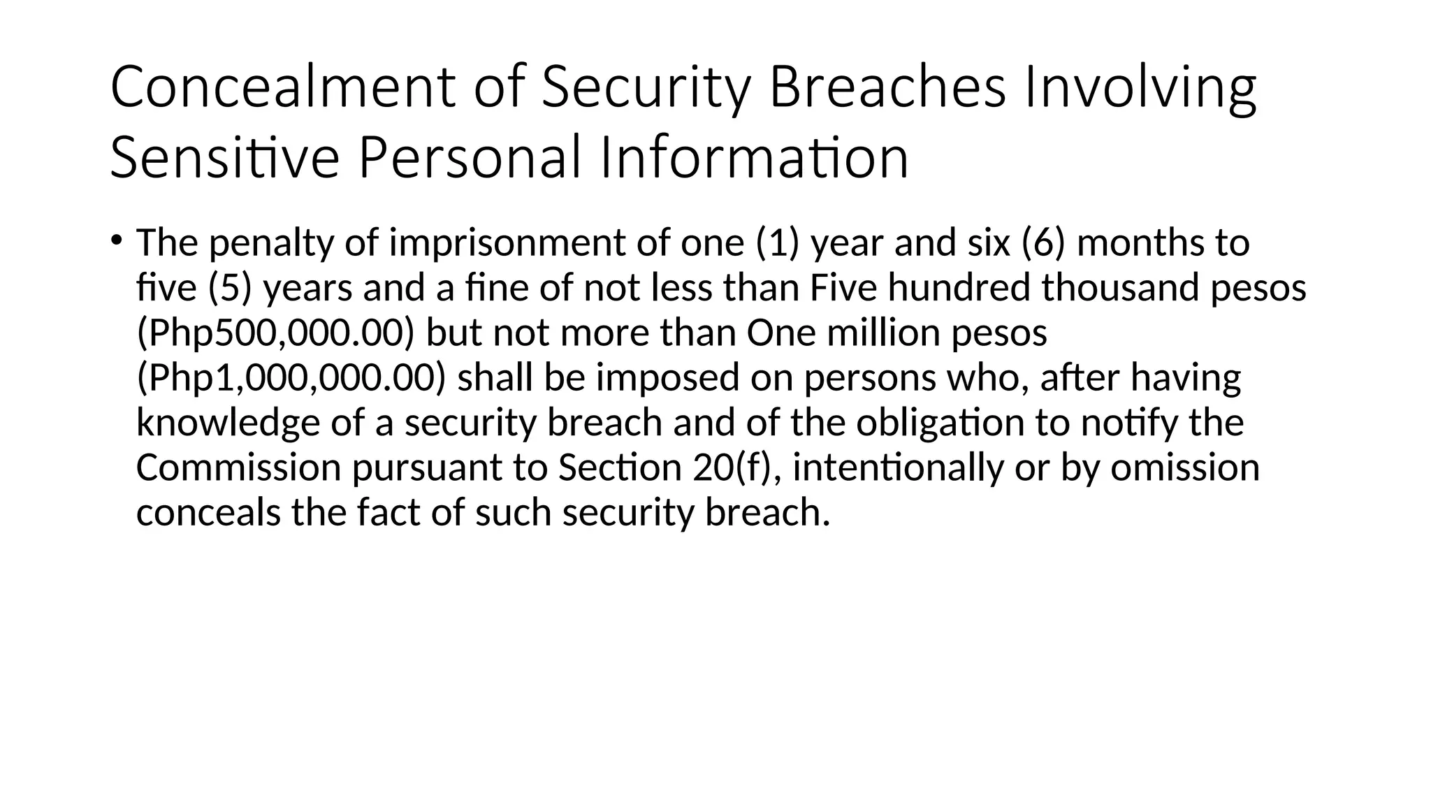Concealment of Security Breaches Involving
Sensitive Personal Information
• The penalty of imprisonment of one (1) year and six (6) months to
five (5) years and a fine of not less than Five hundred thousand pesos
(Php500,000.00) but not more than One million pesos
(Php1,000,000.00) shall be imposed on persons who, after having
knowledge of a security breach and of the obligation to notify the
Commission pursuant to Section 20(f), intentionally or by omission
conceals the fact of such security breach.
 