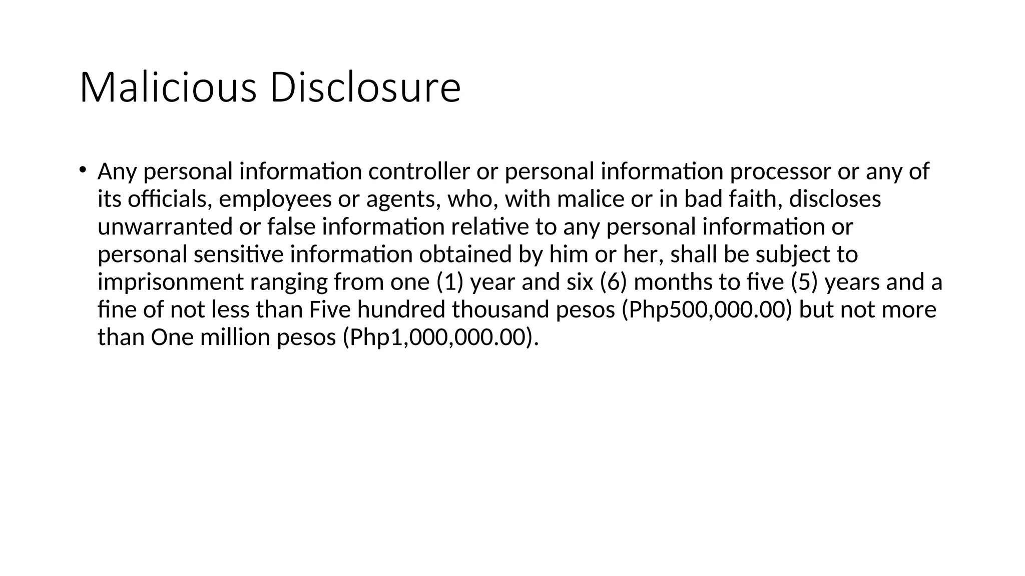 Malicious Disclosure
• Any personal information controller or personal information processor or any of
its officials, employees or agents, who, with malice or in bad faith, discloses
unwarranted or false information relative to any personal information or
personal sensitive information obtained by him or her, shall be subject to
imprisonment ranging from one (1) year and six (6) months to five (5) years and a
fine of not less than Five hundred thousand pesos (Php500,000.00) but not more
than One million pesos (Php1,000,000.00).
 