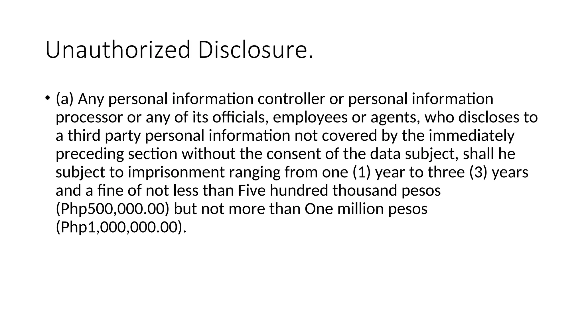Unauthorized Disclosure.
• (a) Any personal information controller or personal information
processor or any of its officials, employees or agents, who discloses to
a third party personal information not covered by the immediately
preceding section without the consent of the data subject, shall he
subject to imprisonment ranging from one (1) year to three (3) years
and a fine of not less than Five hundred thousand pesos
(Php500,000.00) but not more than One million pesos
(Php1,000,000.00).
 