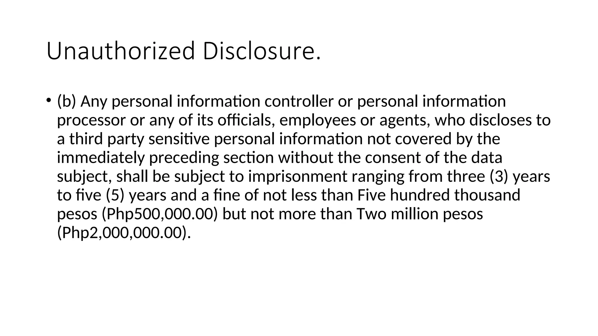 Unauthorized Disclosure.
• (b) Any personal information controller or personal information
processor or any of its officials, employees or agents, who discloses to
a third party sensitive personal information not covered by the
immediately preceding section without the consent of the data
subject, shall be subject to imprisonment ranging from three (3) years
to five (5) years and a fine of not less than Five hundred thousand
pesos (Php500,000.00) but not more than Two million pesos
(Php2,000,000.00).
 