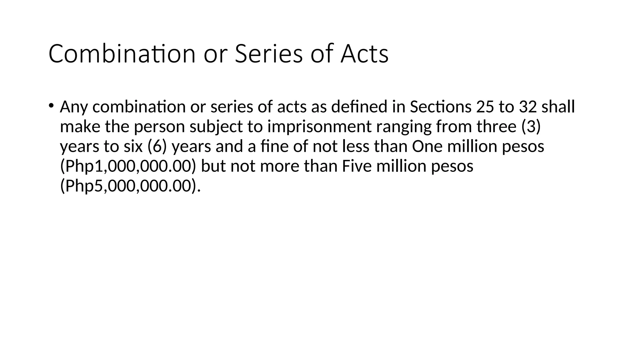 Combination or Series of Acts
• Any combination or series of acts as defined in Sections 25 to 32 shall
make the person subject to imprisonment ranging from three (3)
years to six (6) years and a fine of not less than One million pesos
(Php1,000,000.00) but not more than Five million pesos
(Php5,000,000.00).
 