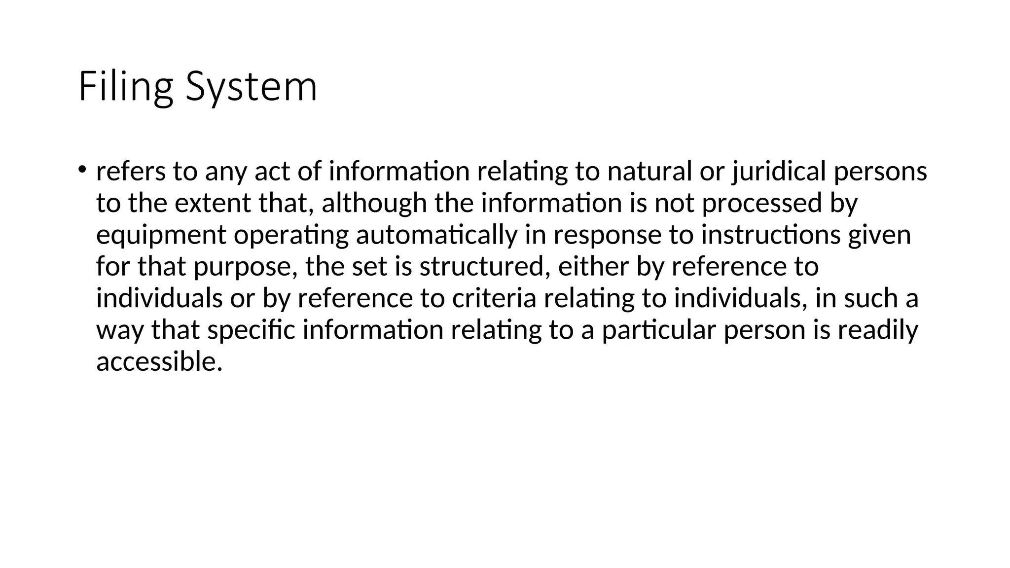 Filing System
• refers to any act of information relating to natural or juridical persons
to the extent that, although the information is not processed by
equipment operating automatically in response to instructions given
for that purpose, the set is structured, either by reference to
individuals or by reference to criteria relating to individuals, in such a
way that specific information relating to a particular person is readily
accessible.
 