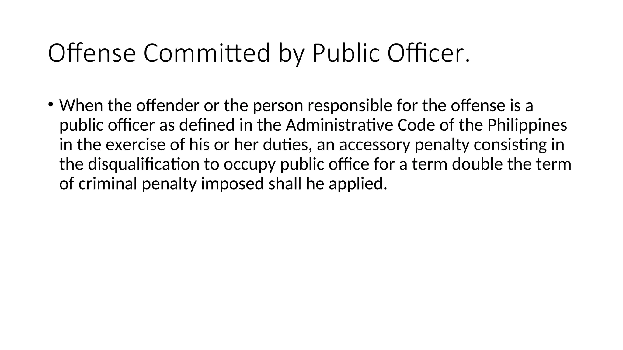 Offense Committed by Public Officer.
• When the offender or the person responsible for the offense is a
public officer as defined in the Administrative Code of the Philippines
in the exercise of his or her duties, an accessory penalty consisting in
the disqualification to occupy public office for a term double the term
of criminal penalty imposed shall he applied.
 