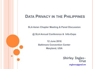 DATA PRIVACY IN THE PHILIPPINES
SLA Asian Chapter Meeting & Panel Discussion
@ SLA Annual Conference & Info-Expo
12 June 2018
Baltimore Convention Center
Maryland, USA
Shirley Ingles-
Cruz
singlescruz@gmail.com
 