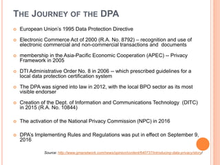 THE JOURNEY OF THE DPA
 European Union’s 1995 Data Protection Directive
 Electronic Commerce Act of 2000 (R.A. No. 8792) – recognition and use of
electronic commercial and non-commercial transactions and documents
 membership in the Asia-Pacific Economic Cooperation (APEC) -- Privacy
Framework in 2005
 DTI Administrative Order No. 8 in 2006 -- which prescribed guidelines for a
local data protection certification system
 The DPA was signed into law in 2012, with the local BPO sector as its most
visible endorser
 Creation of the Dept. of Information and Communications Technology (DITC)
in 2015 (R.A. No. 10844)
 The activation of the National Privacy Commission (NPC) in 2016
 DPA’s Implementing Rules and Regulations was put in effect on September 9,
2016
Source: http://www.gmanetwork.com/news/opinion/content/640737/introducing-data-privacy/story/
 