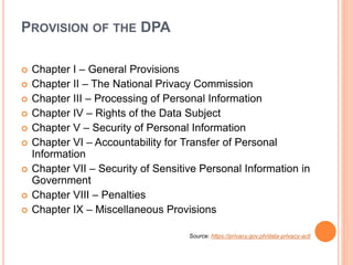 PROVISION OF THE DPA
 Chapter I – General Provisions
 Chapter II – The National Privacy Commission
 Chapter III – Processing of Personal Information
 Chapter IV – Rights of the Data Subject
 Chapter V – Security of Personal Information
 Chapter VI – Accountability for Transfer of Personal
Information
 Chapter VII – Security of Sensitive Personal Information in
Government
 Chapter VIII – Penalties
 Chapter IX – Miscellaneous Provisions
Source: https://privacy.gov.ph/data-privacy-act/
 
