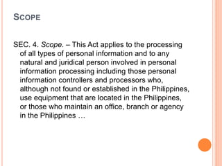 SCOPE
SEC. 4. Scope. – This Act applies to the processing
of all types of personal information and to any
natural and juridical person involved in personal
information processing including those personal
information controllers and processors who,
although not found or established in the Philippines,
use equipment that are located in the Philippines,
or those who maintain an office, branch or agency
in the Philippines …
 