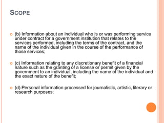 SCOPE
 (b) Information about an individual who is or was performing service
under contract for a government institution that relates to the
services performed, including the terms of the contract, and the
name of the individual given in the course of the performance of
those services;
 (c) Information relating to any discretionary benefit of a financial
nature such as the granting of a license or permit given by the
government to an individual, including the name of the individual and
the exact nature of the benefit;
 (d) Personal information processed for journalistic, artistic, literary or
research purposes;
 