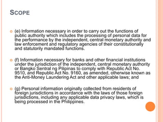 SCOPE
 (e) Information necessary in order to carry out the functions of
public authority which includes the processing of personal data for
the performance by the independent, central monetary authority and
law enforcement and regulatory agencies of their constitutionally
and statutorily mandated functions.
 (f) Information necessary for banks and other financial institutions
under the jurisdiction of the independent, central monetary authority
or Bangko Sentral ng Pilipinas to comply with Republic Act No.
9510, and Republic Act No. 9160, as amended, otherwise known as
the Anti-Money Laundering Act and other applicable laws; and
 (g) Personal information originally collected from residents of
foreign jurisdictions in accordance with the laws of those foreign
jurisdictions, including any applicable data privacy laws, which is
being processed in the Philippines.
 