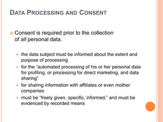 DATA PROCESSING AND CONSENT
 Consent is required prior to the collection
of all personal data.
 the data subject must be informed about the extent and
purpose of processing
 for the “automated processing of his or her personal data
for profiling, or processing for direct marketing, and data
sharing”
 for sharing information with affiliates or even mother
companies
 must be “freely given, specific, informed,” and must be
evidenced by recorded means
 