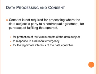DATA PROCESSING AND CONSENT
 Consent is not required for processing where the
data subject is party to a contractual agreement, for
purposes of fulfilling that contract.
 for protection of the vital interests of the data subject
 to response to a national emergency
 for the legitimate interests of the data controller
 