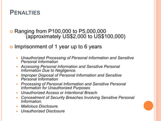 PENALTIES
 Ranging from P100,000 to P5,000,000
(approximately US$2,000 to US$100,000)
 Imprisonment of 1 year up to 6 years
 Unauthorized Processing of Personal Information and Sensitive
Personal Information
 Accessing Personal Information and Sensitive Personal
Information Due to Negligence.
 Improper Disposal of Personal Information and Sensitive
Personal Information
 Processing of Personal Information and Sensitive Personal
Information for Unauthorized Purposes
 Unauthorized Access or Intentional Breach.
 Concealment of Security Breaches Involving Sensitive Personal
Information.
 Malicious Disclosure.
 Unauthorized Disclosure
 