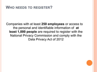 WHO NEEDS TO REGISTER?
Companies with at least 250 employees or access to
the personal and identifiable information of at
least 1,000 people are required to register with the
National Privacy Commission and comply with the
Data Privacy Act of 2012
 