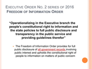 EXECUTIVE ORDER NO. 2 SERIES OF 2016
FREEDOM OF INFORMATION ORDER
“Operationalizing in the Executive branch the
people’s constitutional right to information and
the state policies to full public disclosure and
transparency in the public service and
providing guidelines therefor”
 The Freedom of Information Order provides for full
public disclosure of all government records involving
public interest and upholds the constitutional right of
people to information on matters of public concern
 