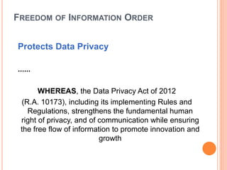 FREEDOM OF INFORMATION ORDER
Protects Data Privacy
......
WHEREAS, the Data Privacy Act of 2012
(R.A. 10173), including its implementing Rules and
Regulations, strengthens the fundamental human
right of privacy, and of communication while ensuring
the free flow of information to promote innovation and
growth
 