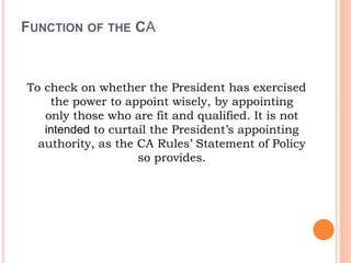 FUNCTION OF THE CA
To check on whether the President has exercised
the power to appoint wisely, by appointing
only those who are fit and qualified. It is not
intended to curtail the President’s appointing
authority, as the CA Rules’ Statement of Policy
so provides.
 