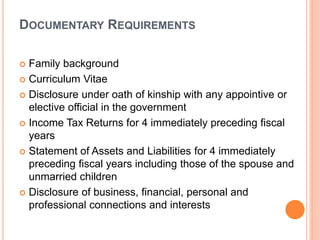 DOCUMENTARY REQUIREMENTS
 Family background
 Curriculum Vitae
 Disclosure under oath of kinship with any appointive or
elective official in the government
 Income Tax Returns for 4 immediately preceding fiscal
years
 Statement of Assets and Liabilities for 4 immediately
preceding fiscal years including those of the spouse and
unmarried children
 Disclosure of business, financial, personal and
professional connections and interests
 