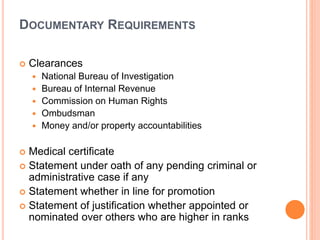DOCUMENTARY REQUIREMENTS
 Clearances
 National Bureau of Investigation
 Bureau of Internal Revenue
 Commission on Human Rights
 Ombudsman
 Money and/or property accountabilities
 Medical certificate
 Statement under oath of any pending criminal or
administrative case if any
 Statement whether in line for promotion
 Statement of justification whether appointed or
nominated over others who are higher in ranks
 