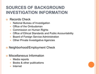 SOURCES OF BACKGROUND
INVESTIGATION INFORMATION
 Records Check
 National Bureau of Investigation
 Office of the Ombudsman
 Commission on Human Rights
 Office of Ethical Standards and Public Accountability
 Board of Foreign Service Administration
 Other Private Investigative Agencies
 Neighborhood/Employment Check
 Miscellaneous Information
 Media reports
 Books & other publications
 Internet
 