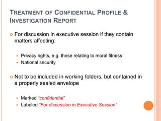 TREATMENT OF CONFIDENTIAL PROFILE &
INVESTIGATION REPORT
 For discussion in executive session if they contain
matters affecting:
 Privacy rights, e.g. those relating to moral fitness
 National security
 Not to be included in working folders, but contained in
a properly sealed envelope
 Marked “confidential”
 Labeled “For discussion in Executive Session”
 
