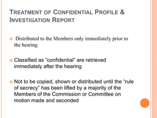 TREATMENT OF CONFIDENTIAL PROFILE &
INVESTIGATION REPORT
 Distributed to the Members only immediately prior to
the hearing
 Classified as “confidential” are retrieved
immediately after the hearing
 Not to be copied, shown or distributed until the “rule
of secrecy” has been lifted by a majority of the
Members of the Commission or Committee on
motion made and seconded
 